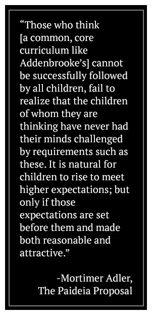 Those who think (a common, core curriculum like Addenbrooke's) cannot be successfully followed by all children, fail to realize that the children of whom they are thinking have never had their minds challenged by requirements such as these. It is natural for children to rise to meet higher expectations; but only if those expectations are set before them and made both reasonable and attractive. -Mortimer Adler, The Paideia Proposal