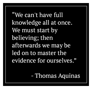 We can't have full knowledge all at once. We must start by believing; then afterwards we may be led on to master the evidence for ourselves. - Thomas Aquinas